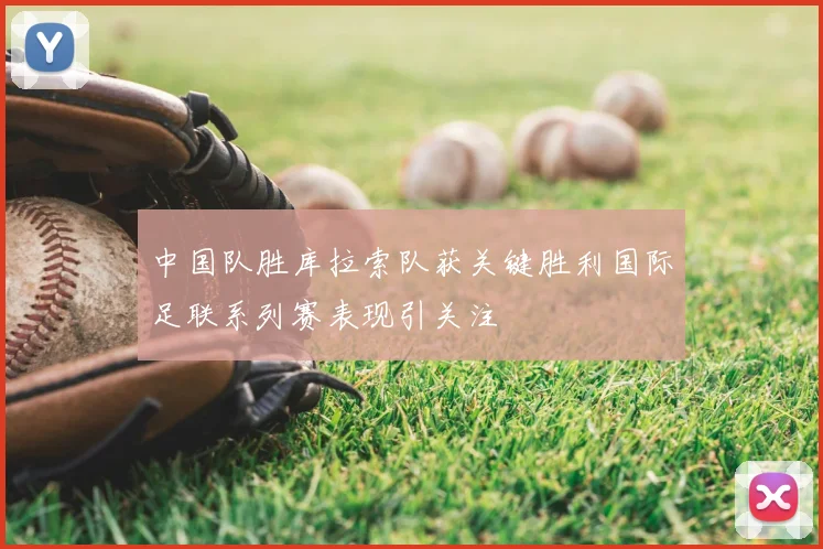中国队胜库拉索队获关键胜利国际足联系列赛表现引关注