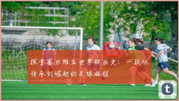 探索塞尔维亚世界杯历史：一段从传承到崛起的足球旅程