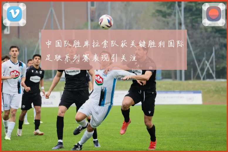 中国队胜库拉索队获关键胜利国际足联系列赛表现引关注