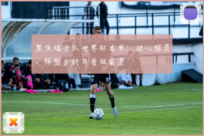 聚焦瑞士队世界杯名单：核心球员、阵型分析与晋级前景